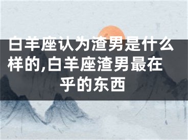 白羊座认为渣男是什么样的,白羊座渣男最在乎的东西