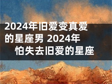 2024年旧爱变真爱的星座男 2024年怕失去旧爱的星座