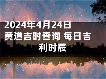 2024年4月24日黄道吉时查询 每日吉利时辰