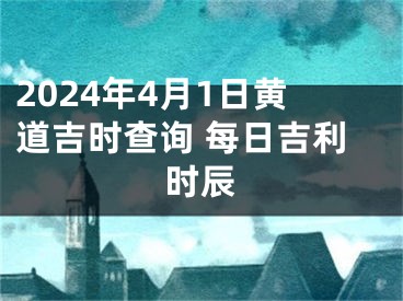 2024年4月1日黄道吉时查询 每日吉利时辰