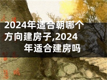 2024年适合朝哪个方向建房子,2024年适合建房吗