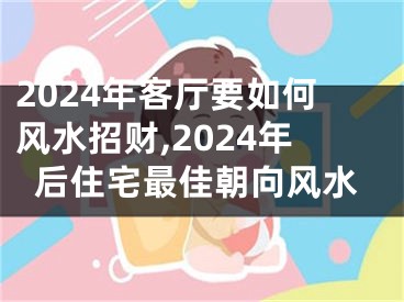 2024年客厅要如何风水招财,2024年后住宅最佳朝向风水