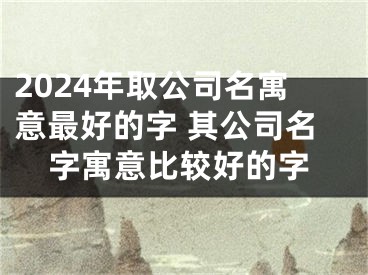 2024年取公司名寓意最好的字 其公司名字寓意比较好的字