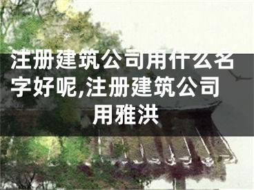 注册建筑公司用什么名字好呢,注册建筑公司用雅洪