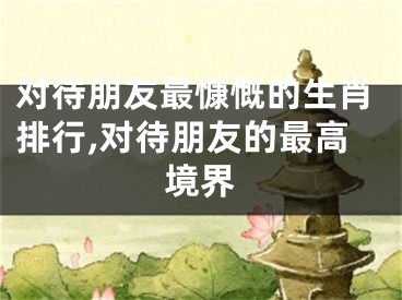 对待朋友最慷慨的生肖排行,对待朋友的最高境界
