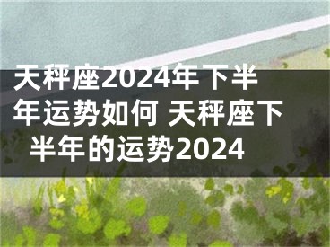 天秤座2024年下半年运势如何 天秤座下半年的运势2024