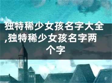 独特稀少女孩名字大全,独特稀少女孩名字两个字