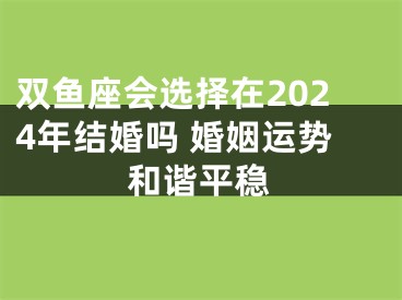 双鱼座会选择在2024年结婚吗 婚姻运势和谐平稳