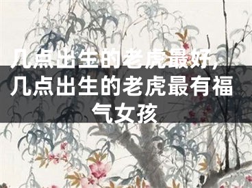 几点出生的老虎最好,几点出生的老虎最有福气女孩