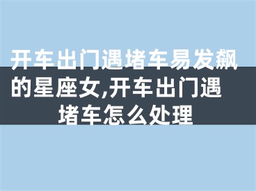 开车出门遇堵车易发飙的星座女,开车出门遇堵车怎么处理