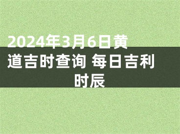 2024年3月6日黄道吉时查询 每日吉利时辰