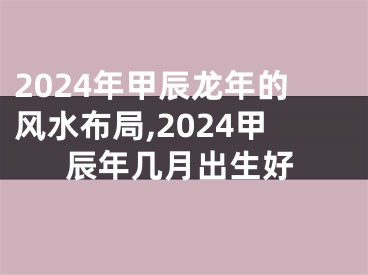 2024年甲辰龙年的风水布局,2024甲辰年几月出生好