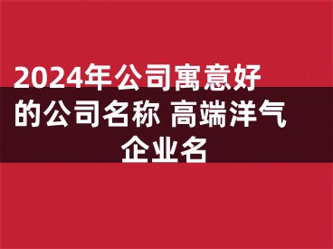 2024年公司寓意好的公司名称 高端洋气企业名