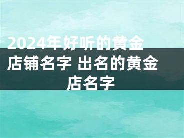 2024年好听的黄金店铺名字 出名的黄金店名字