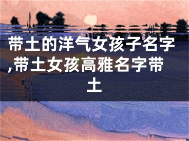 带土的洋气女孩子名字,带土女孩高雅名字带土