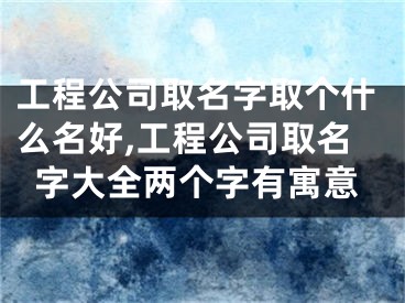 工程公司取名字取个什么名好,工程公司取名字大全两个字有寓意