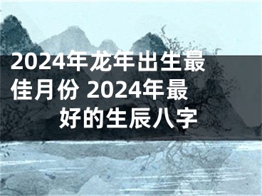 2024年龙年出生最佳月份 2024年最好的生辰八字