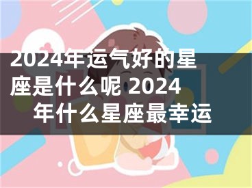2024年运气好的星座是什么呢 2024年什么星座最幸运