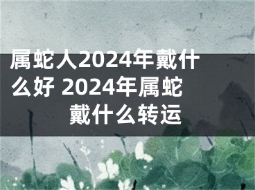 属蛇人2024年戴什么好 2024年属蛇戴什么转运