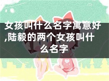 女孩叫什么名字寓意好,陆毅的两个女孩叫什么名字