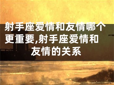 射手座爱情和友情哪个更重要,射手座爱情和友情的关系