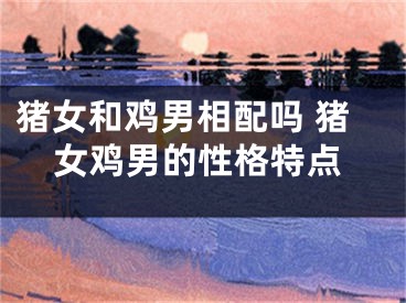 猪女和鸡男相配吗 猪女鸡男的性格特点