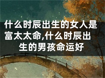 什么时辰出生的女人是富太太命,什么时辰出生的男孩命运好