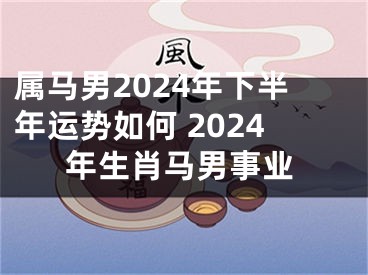 属马男2024年下半年运势如何 2024年生肖马男事业