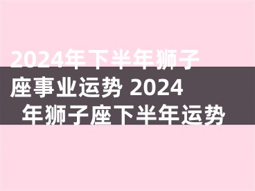 2024年下半年狮子座事业运势 2024年狮子座下半年运势