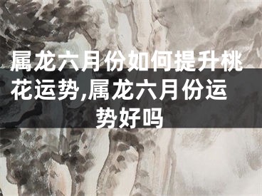 属龙六月份如何提升桃花运势,属龙六月份运势好吗