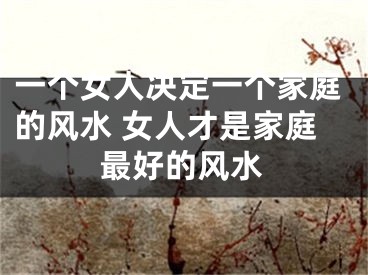 一个女人决定一个家庭的风水 女人才是家庭最好的风水