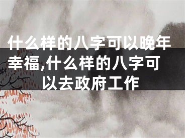 什么样的八字可以晚年幸福,什么样的八字可以去政府工作
