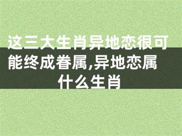 这三大生肖异地恋很可能终成眷属,异地恋属什么生肖