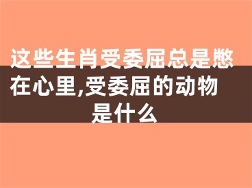 这些生肖受委屈总是憋在心里,受委屈的动物是什么