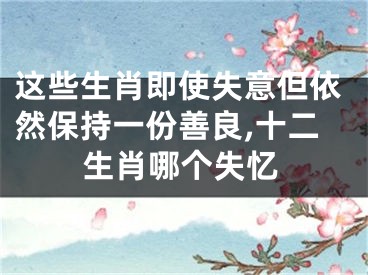 这些生肖即使失意但依然保持一份善良,十二生肖哪个失忆