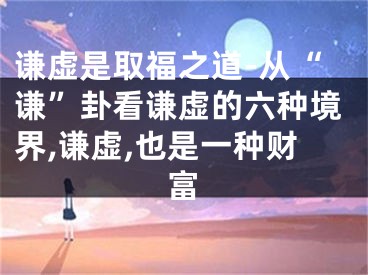 谦虚是取福之道-从“谦”卦看谦虚的六种境界,谦虚,也是一种财富