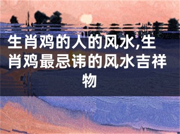 生肖鸡的人的风水,生肖鸡最忌讳的风水吉祥物
