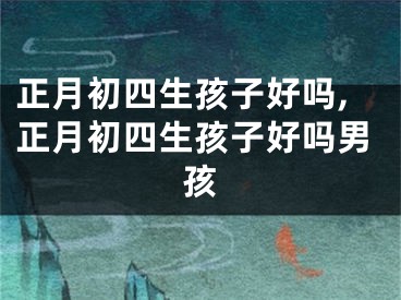 正月初四生孩子好吗,正月初四生孩子好吗男孩