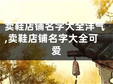 卖鞋店铺名字大全洋气,卖鞋店铺名字大全可爱