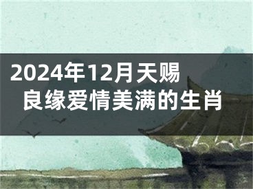 2024年12月天赐良缘爱情美满的生肖
