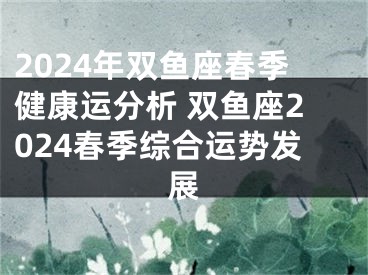 2024年双鱼座春季健康运分析 双鱼座2024春季综合运势发展