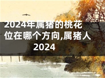 2024年属猪的桃花位在哪个方向,属猪人2024