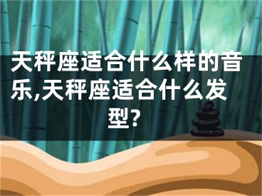 天秤座适合什么样的音乐,天秤座适合什么发型?
