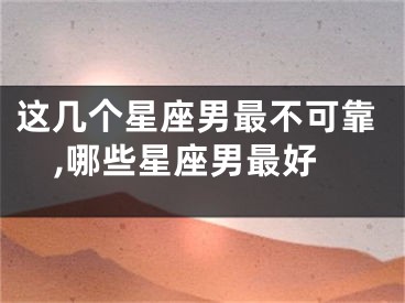 这几个星座男最不可靠,哪些星座男最好