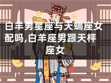 白羊男星座与天蝎座女配吗,白羊座男跟天枰座女