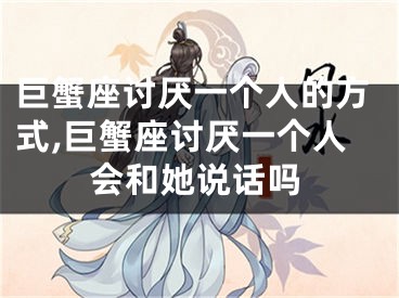 巨蟹座讨厌一个人的方式,巨蟹座讨厌一个人会和她说话吗