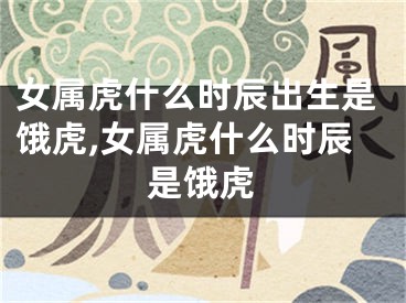 女属虎什么时辰出生是饿虎,女属虎什么时辰是饿虎