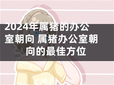 2024年属猪的办公室朝向 属猪办公室朝向的最佳方位