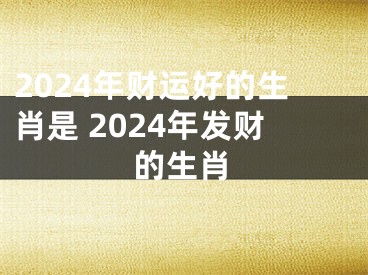 2024年财运好的生肖是 2024年发财的生肖
