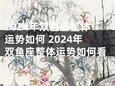 2024年双鱼座整体运势如何 2024年双鱼座整体运势如何看